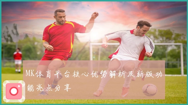 MK体育平台核心优势解析及新版功能亮点分享
