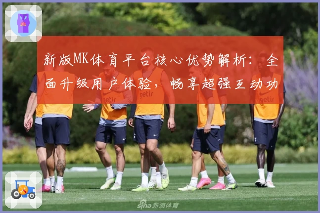 新版MK体育平台核心优势解析：全面升级用户体验，畅享超强互动功能与流畅操作快感