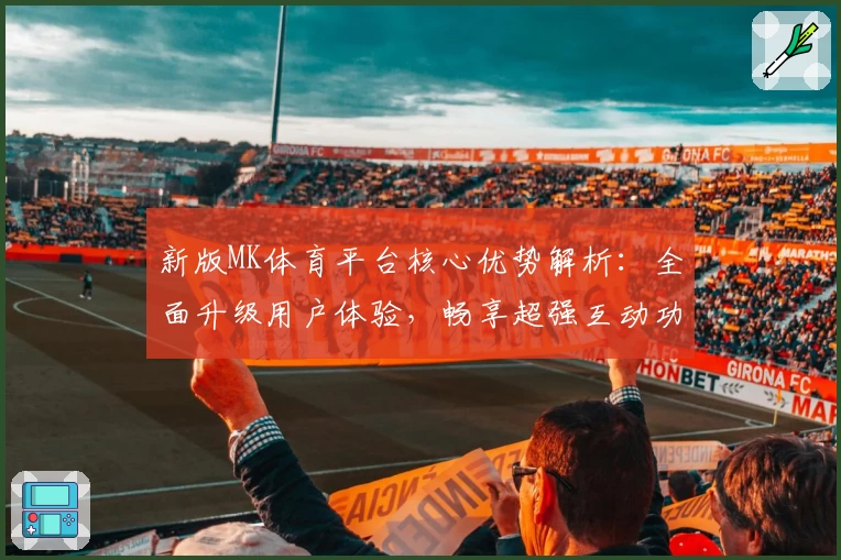 新版MK体育平台核心优势解析：全面升级用户体验，畅享超强互动功能与流畅操作快感