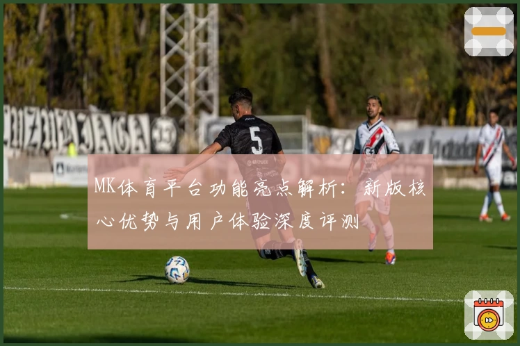 MK体育平台功能亮点解析：新版核心优势与用户体验深度评测
